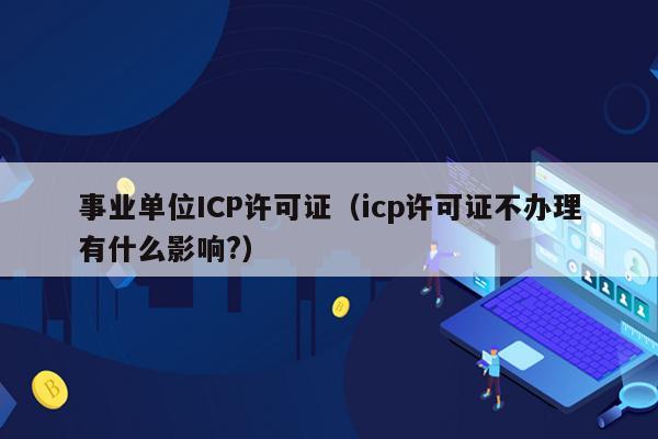 事业单位ICP许可证（icp许可证不办理有什么影响?）