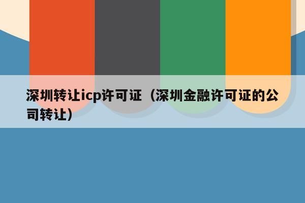 深圳转让icp许可证（深圳金融许可证的公司转让）