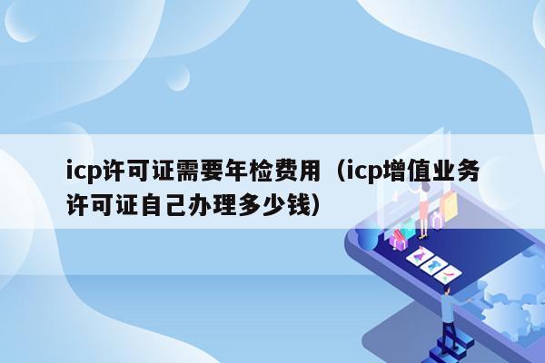 icp许可证需要年检费用（icp增值业务许可证自己办理多少钱）
