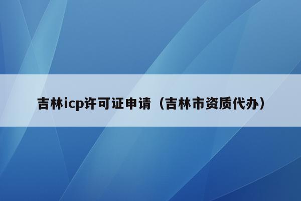 吉林icp许可证申请（吉林市资质代办）