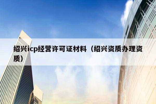 绍兴icp经营许可证材料（绍兴资质办理资质）