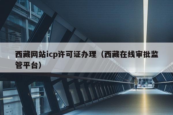 西藏网站icp许可证办理（西藏在线审批监管平台）