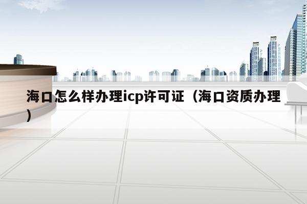 海口怎么样办理icp许可证（海口资质办理）