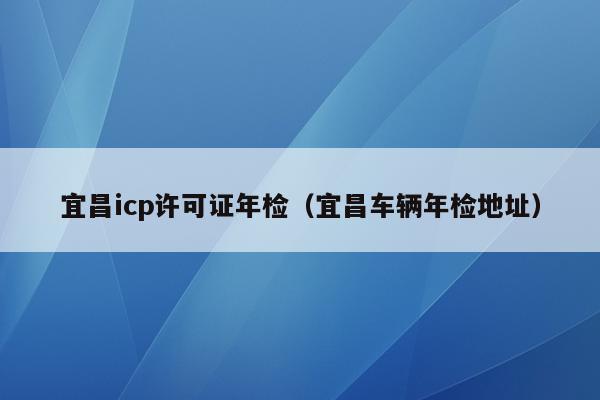 宜昌icp许可证年检（宜昌车辆年检地址）