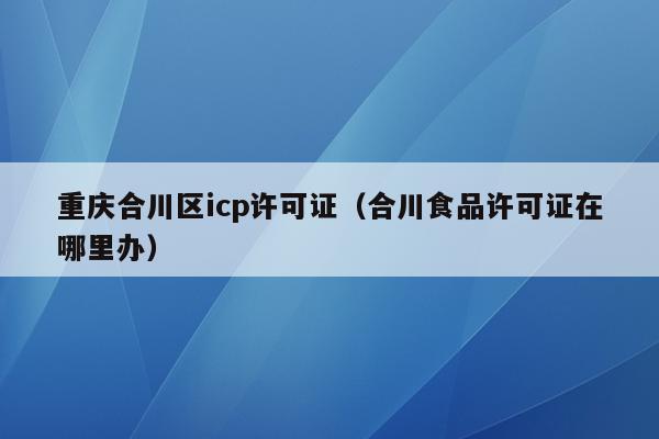 重庆合川区icp许可证（合川食品许可证在哪里办）