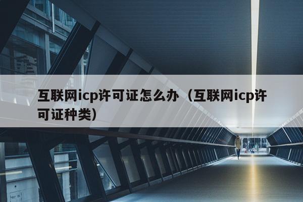 互联网icp许可证怎么办（互联网icp许可证种类）