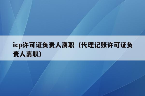 icp许可证负责人离职（代理记账许可证负责人离职）
