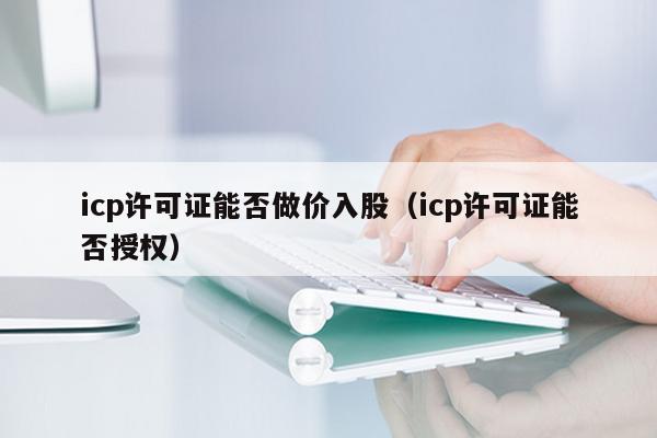 icp许可证能否做价入股（icp许可证能否授权）