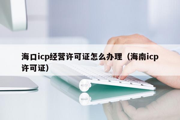 海口icp经营许可证怎么办理（海南icp许可证）