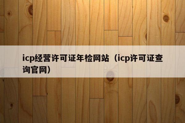 icp经营许可证年检网站（icp许可证查询官网）
