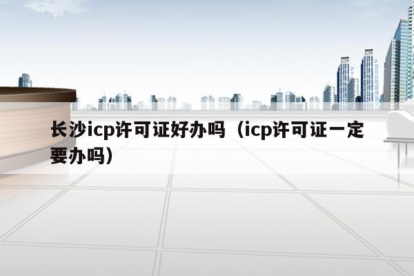长沙icp许可证好办吗（icp许可证一定要办吗）