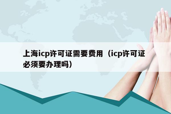 上海icp许可证需要费用（icp许可证 必须要办理吗）
