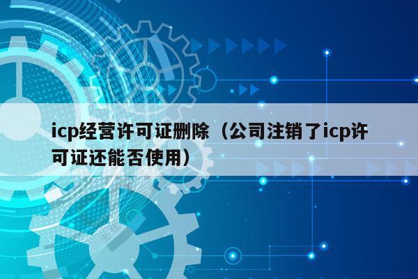 icp经营许可证删除（公司注销了icp许可证还能否使用）