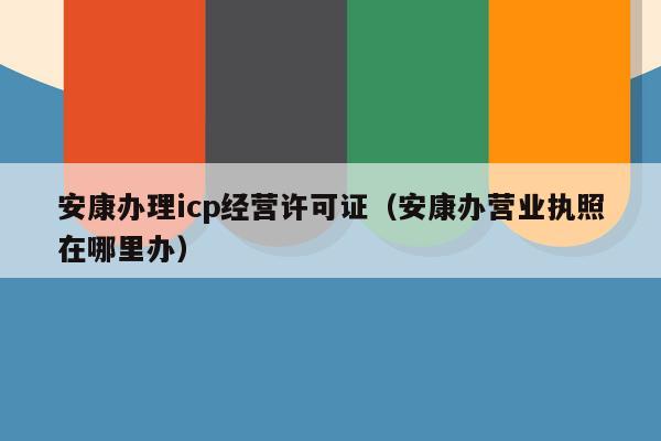 安康办理icp经营许可证（安康办营业执照在哪里办）