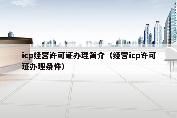 icp经营许可证办理简介（经营icp许可证办理条件）