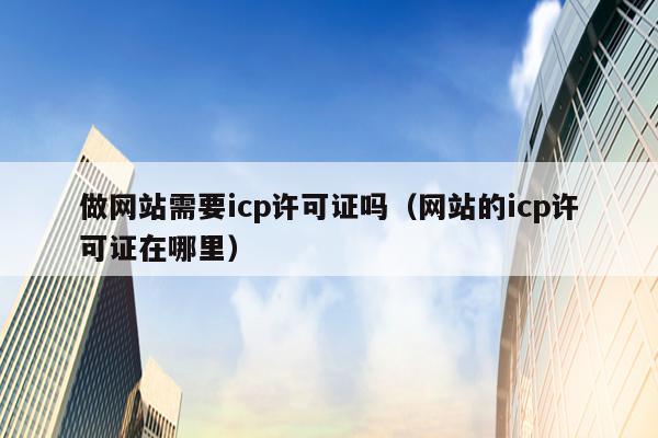 做网站需要icp许可证吗（网站的icp许可证在哪里）