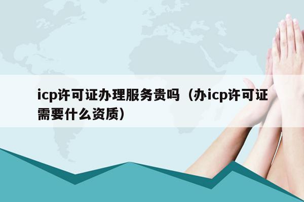 icp许可证办理服务贵吗（办icp许可证需要什么资质）