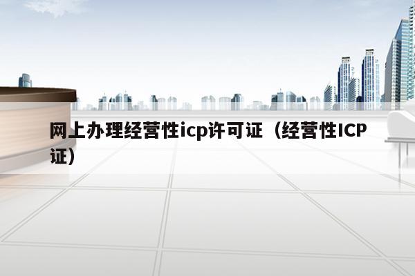 网上办理经营性icp许可证（经营性ICP证）