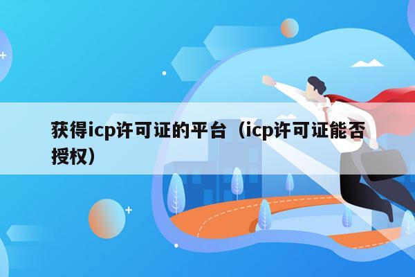 获得icp许可证的平台（icp许可证能否授权）