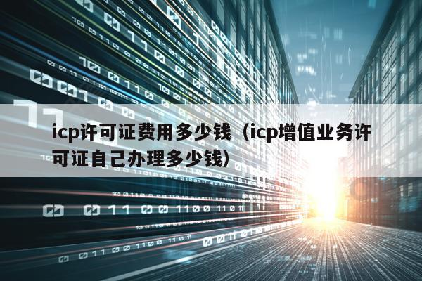 icp许可证费用多少钱（icp增值业务许可证自己办理多少钱）