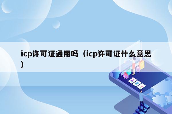 icp许可证通用吗（icp许可证什么意思）