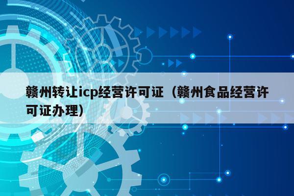 赣州转让icp经营许可证（赣州食品经营许可证办理）