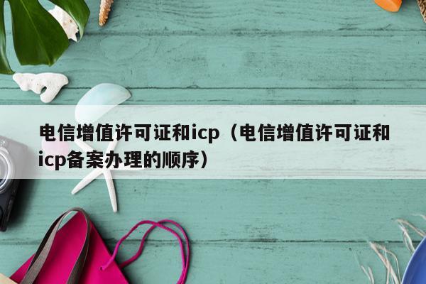 电信增值许可证和icp（电信增值许可证和icp备案办理的顺序）