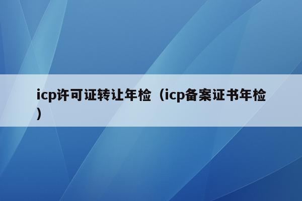 icp许可证转让年检（icp备案证书年检）