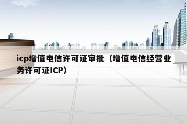 icp增值电信许可证审批（增值电信经营业务许可证ICP）