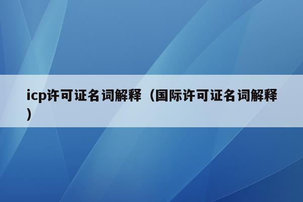icp许可证名词解释（国际许可证名词解释）