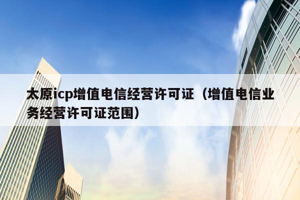 太原icp增值电信经营许可证（增值电信业务经营许可证范围）