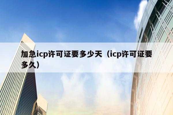 加急icp许可证要多少天（icp许可证要多久）