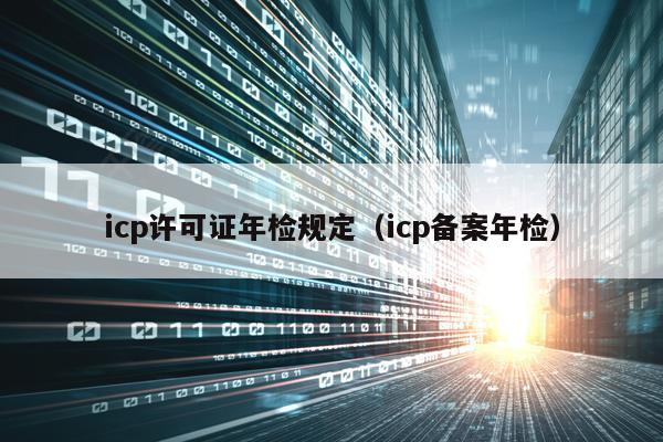 icp许可证年检规定（icp备案年检）