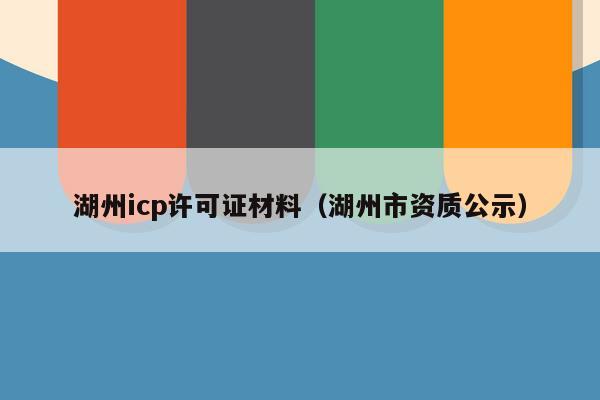 湖州icp许可证材料（湖州市资质公示）
