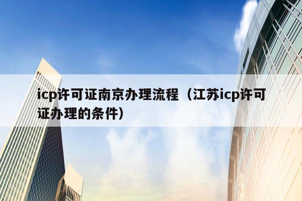 icp许可证南京办理流程（江苏icp许可证办理的条件）