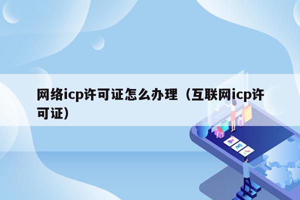 网络icp许可证怎么办理（互联网icp许可证）