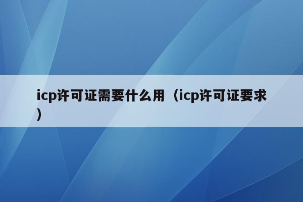 icp许可证需要什么用（icp许可证要求）