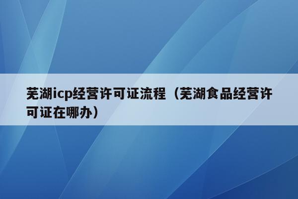 芜湖icp经营许可证流程（芜湖食品经营许可证在哪办）