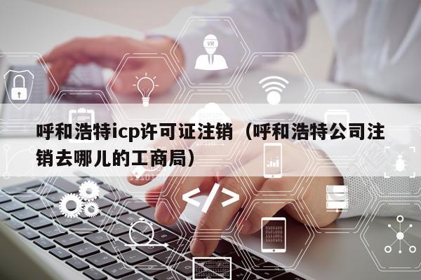 呼和浩特icp许可证注销（呼和浩特公司注销去哪儿的工商局）