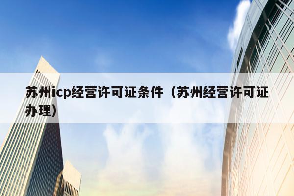 苏州icp经营许可证条件（苏州经营许可证办理）
