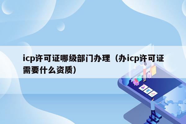 icp许可证哪级部门办理（办icp许可证需要什么资质）