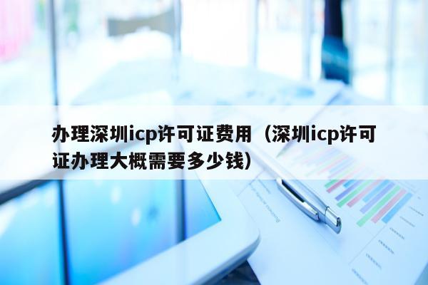办理深圳icp许可证费用（深圳icp许可证办理大概需要多少钱）