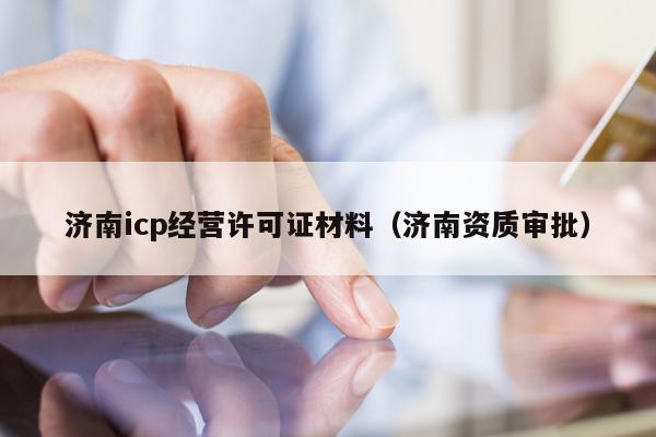 济南icp经营许可证材料（济南资质审批）
