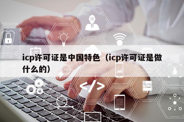 icp许可证是中国特色（icp许可证是做什么的）