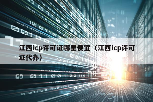 江西icp许可证哪里便宜（江西icp许可证代办）