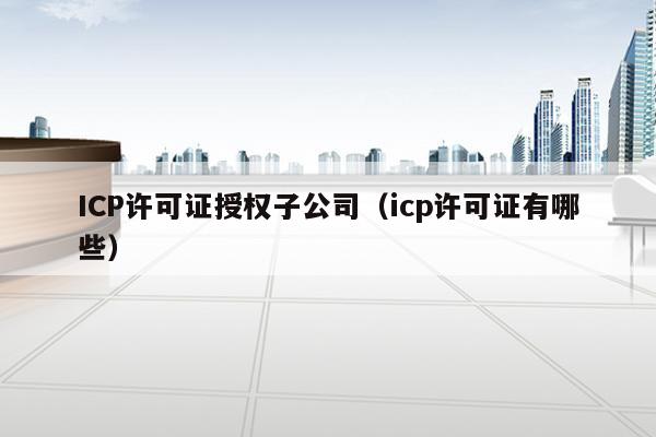 ICP许可证授权子公司（icp许可证有哪些）