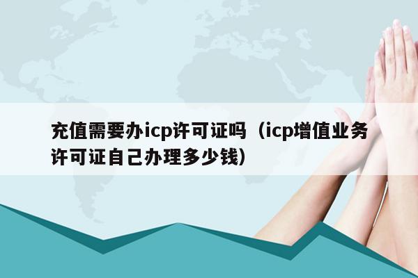 充值需要办icp许可证吗（icp增值业务许可证自己办理多少钱）
