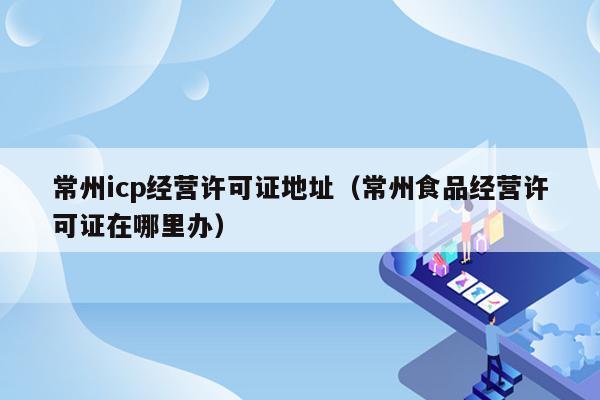 常州icp经营许可证地址（常州食品经营许可证在哪里办）