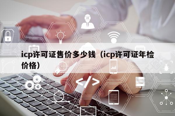 icp许可证售价多少钱（icp许可证年检价格）