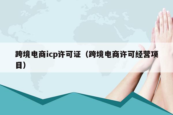 跨境电商icp许可证（跨境电商许可经营项目）